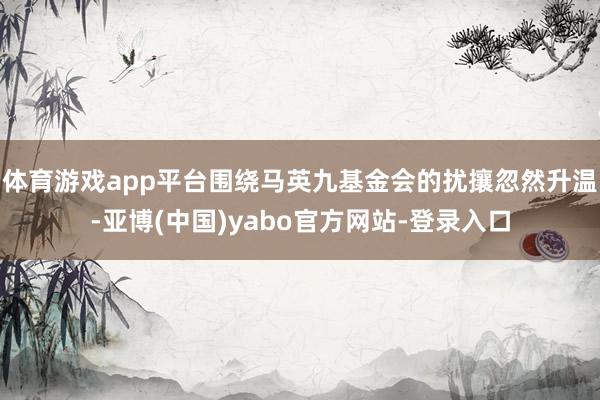 体育游戏app平台围绕马英九基金会的扰攘忽然升温-亚博(中国)yabo官方网站-登录入口