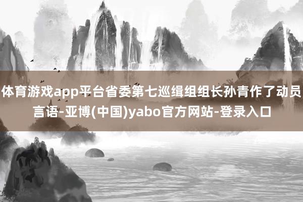 体育游戏app平台省委第七巡缉组组长孙青作了动员言语-亚博(中国)yabo官方网站-登录入口