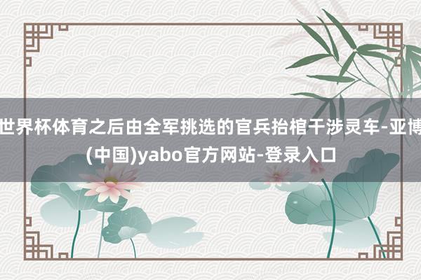 世界杯体育之后由全军挑选的官兵抬棺干涉灵车-亚博(中国)yabo官方网站-登录入口