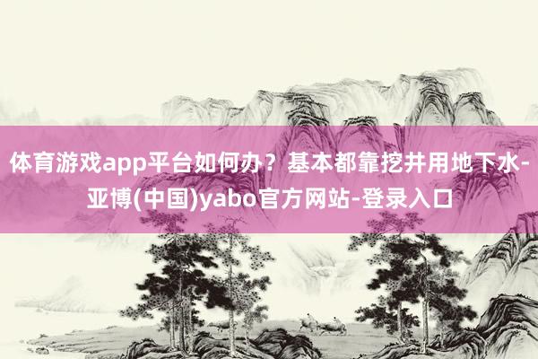 体育游戏app平台如何办?基本都靠挖井用地下水-亚博(中国)yabo官方网站-登录入口