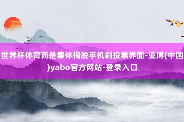 世界杯体育而是集体掏脱手机刷投票界面-亚博(中国)yabo官方网站-登录入口