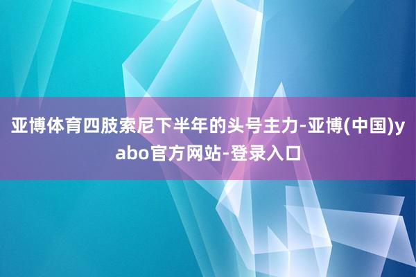 亚博体育四肢索尼下半年的头号主力-亚博(中国)yabo官方网站-登录入口