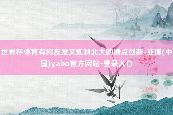 世界杯体育有网友发文规划北大的绩点创新-亚博(中国)yabo官方网站-登录入口
