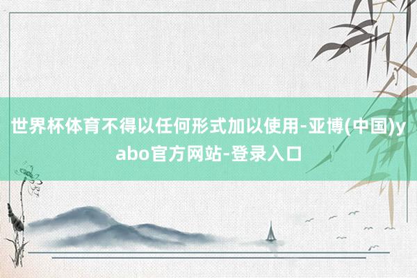 世界杯体育不得以任何形式加以使用-亚博(中国)yabo官方网站-登录入口