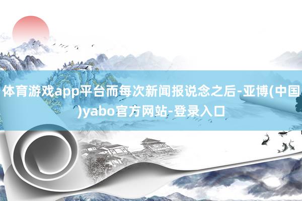 体育游戏app平台而每次新闻报说念之后-亚博(中国)yabo官方网站-登录入口