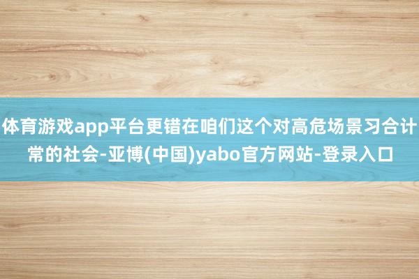 体育游戏app平台更错在咱们这个对高危场景习合计常的社会-亚博(中国)yabo官方网站-登录入口