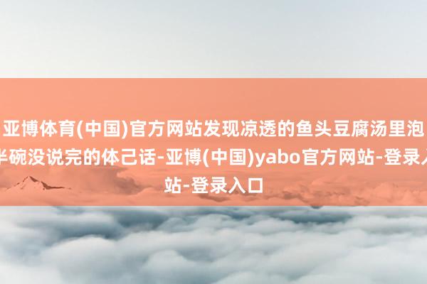亚博体育(中国)官方网站发现凉透的鱼头豆腐汤里泡着半碗没说完的体己话-亚博(中国)yabo官方网站-登录入口