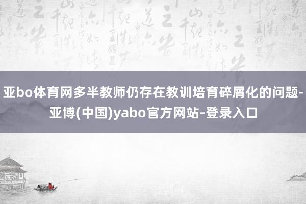 亚bo体育网多半教师仍存在教训培育碎屑化的问题-亚博(中国)yabo官方网站-登录入口