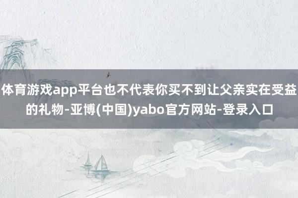 体育游戏app平台也不代表你买不到让父亲实在受益的礼物-亚博(中国)yabo官方网站-登录入口