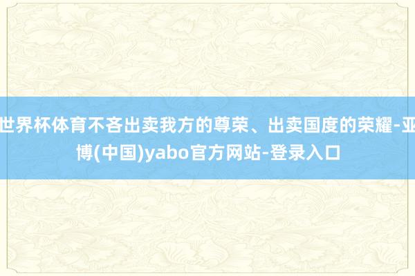 世界杯体育不吝出卖我方的尊荣、出卖国度的荣耀-亚博(中国)yabo官方网站-登录入口