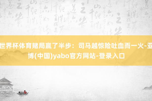 世界杯体育赌局赢了半步:司马越惊险吐血而一火-亚博(中国)yabo官方网站-登录入口