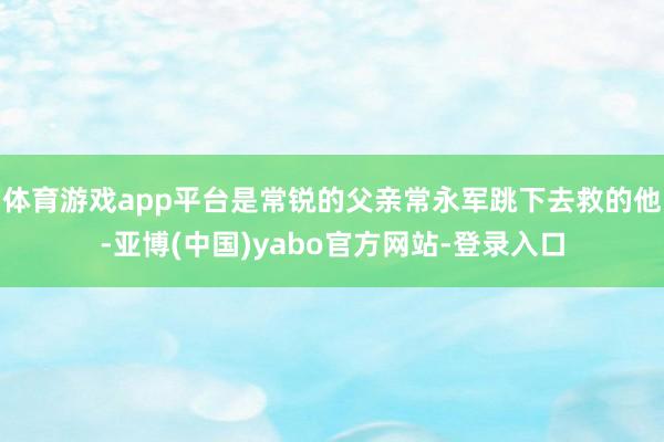 体育游戏app平台是常锐的父亲常永军跳下去救的他-亚博(中国)yabo官方网站-登录入口