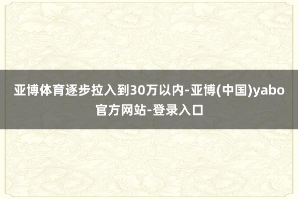 亚博体育逐步拉入到30万以内-亚博(中国)yabo官方网站-登录入口