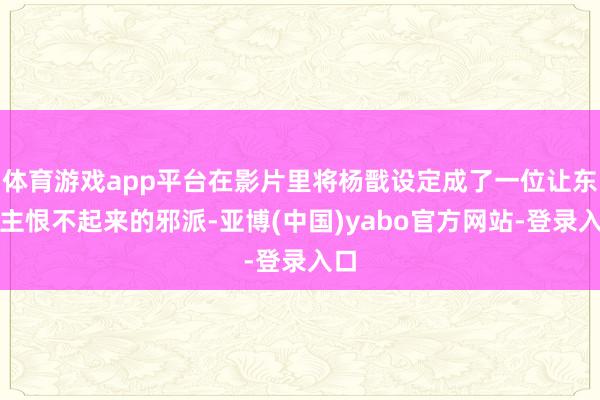 体育游戏app平台在影片里将杨戬设定成了一位让东谈主恨不起来的邪派-亚博(中国)yabo官方网站-登录入口