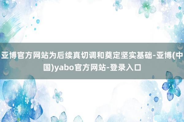 亚博官方网站为后续真切调和奠定坚实基础-亚博(中国)yabo官方网站-登录入口