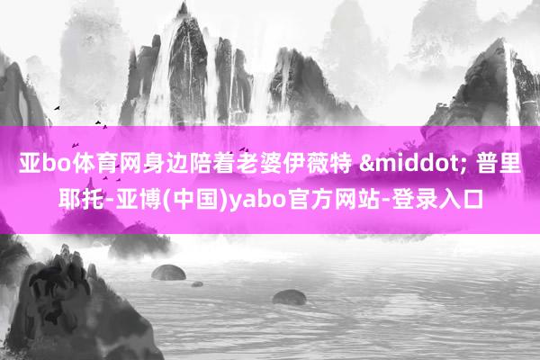 亚bo体育网身边陪着老婆伊薇特 · 普里耶托-亚博(中国)yabo官方网站-登录入口