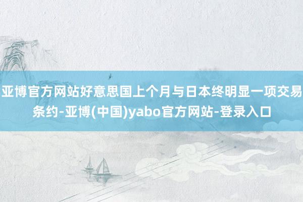 亚博官方网站 好意思国上个月与日本终明显一项交易条约-亚博(中国)yabo官方网站-登录入口