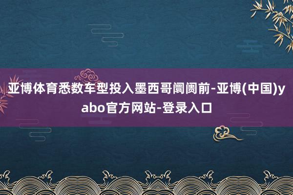 亚博体育悉数车型投入墨西哥阛阓前-亚博(中国)yabo官方网站-登录入口