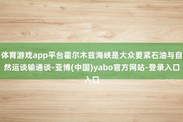 体育游戏app平台霍尔木兹海峡是大众要紧石油与自然运谈输通谈-亚博(中国)yabo官方网站-登录入口