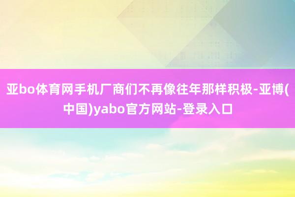 亚bo体育网手机厂商们不再像往年那样积极-亚博(中国)yabo官方网站-登录入口