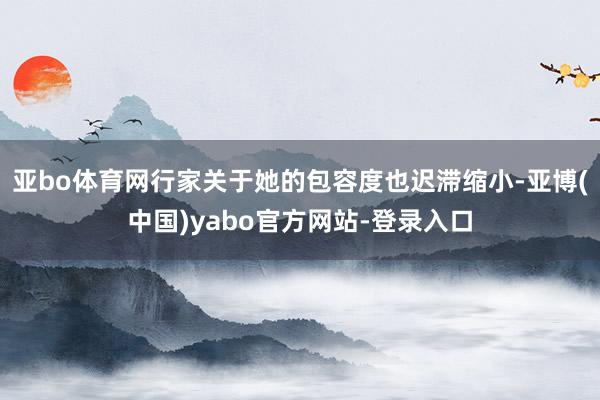 亚bo体育网行家关于她的包容度也迟滞缩小-亚博(中国)yabo官方网站-登录入口
