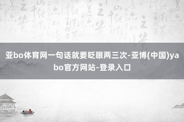 亚bo体育网一句话就要眨眼两三次-亚博(中国)yabo官方网站-登录入口