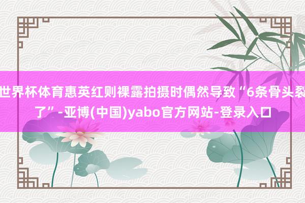 世界杯体育惠英红则裸露拍摄时偶然导致“6条骨头裂了”-亚博(中国)yabo官方网站-登录入口