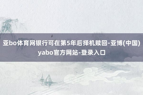 亚bo体育网银行可在第5年后择机赎回-亚博(中国)yabo官方网站-登录入口