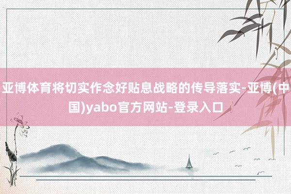 亚博体育将切实作念好贴息战略的传导落实-亚博(中国)yabo官方网站-登录入口