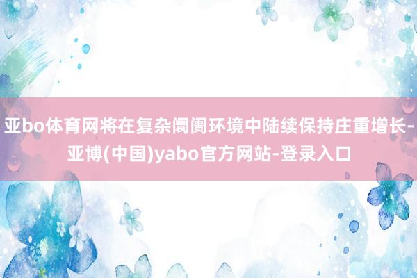 亚bo体育网将在复杂阛阓环境中陆续保持庄重增长-亚博(中国)yabo官方网站-登录入口