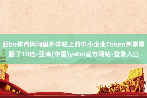 亚bo体育网阿里外洋站上的中小企业Token挥霍量翻了10倍-亚博(中国)yabo官方网站-登录入口