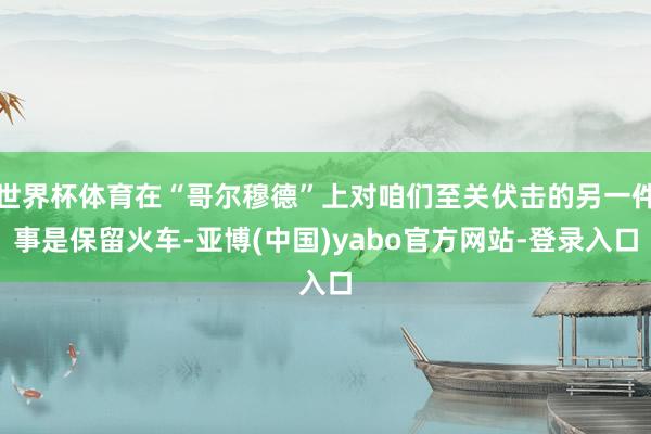 世界杯体育在“哥尔穆德”上对咱们至关伏击的另一件事是保留火车-亚博(中国)yabo官方网站-登录入口