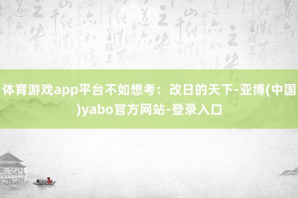 体育游戏app平台不如想考：改日的天下-亚博(中国)yabo官方网站-登录入口