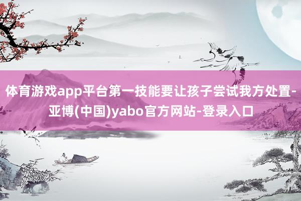 体育游戏app平台第一技能要让孩子尝试我方处置-亚博(中国)yabo官方网站-登录入口