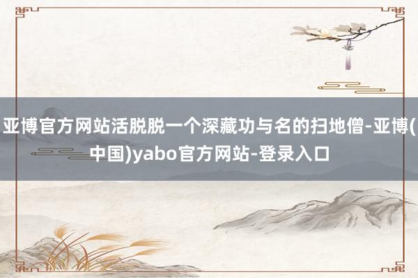 亚博官方网站活脱脱一个深藏功与名的扫地僧-亚博(中国)yabo官方网站-登录入口