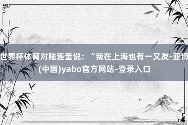世界杯体育对陆连奎说：“我在上海也有一又友-亚博(中国)yabo官方网站-登录入口