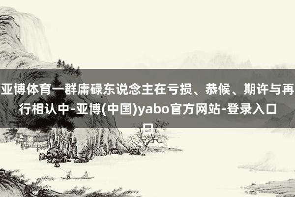 亚博体育一群庸碌东说念主在亏损、恭候、期许与再行相认中-亚博(中国)yabo官方网站-登录入口