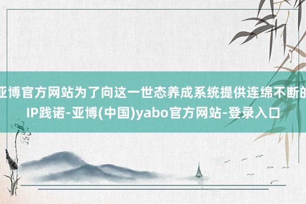 亚博官方网站为了向这一世态养成系统提供连绵不断的IP践诺-亚博(中国)yabo官方网站-登录入口