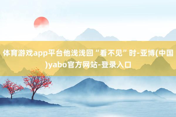 体育游戏app平台他浅浅回“看不见”时-亚博(中国)yabo官方网站-登录入口