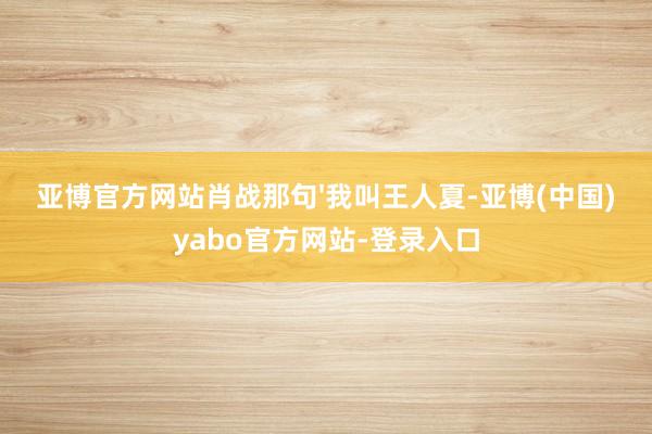 亚博官方网站肖战那句'我叫王人夏-亚博(中国)yabo官方网站-登录入口