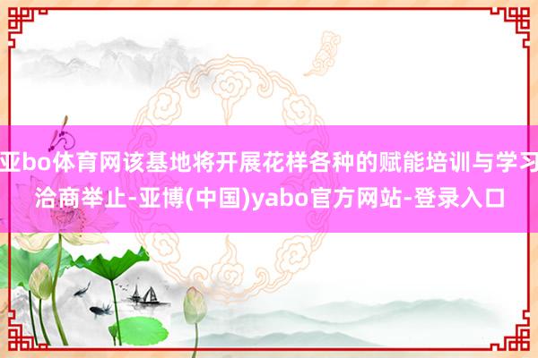 亚bo体育网该基地将开展花样各种的赋能培训与学习洽商举止-亚博(中国)yabo官方网站-登录入口