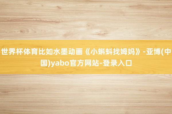 世界杯体育比如水墨动画《小蝌蚪找姆妈》-亚博(中国)yabo官方网站-登录入口