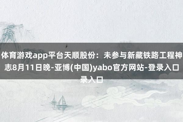 体育游戏app平台天顺股份：未参与新藏铁路工程神志8月11日晚-亚博(中国)yabo官方网站-登录入口