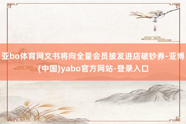 亚bo体育网文书将向全量会员披发进店破钞券-亚博(中国)yabo官方网站-登录入口