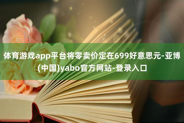 体育游戏app平台将零卖价定在699好意思元-亚博(中国)yabo官方网站-登录入口