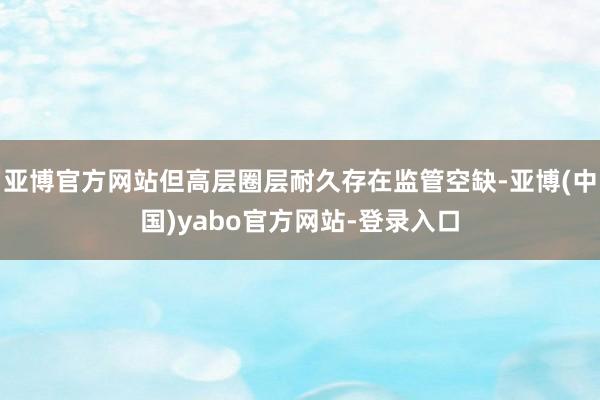 亚博官方网站但高层圈层耐久存在监管空缺-亚博(中国)yabo官方网站-登录入口