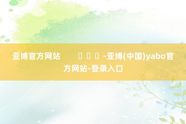亚博官方网站        			-亚博(中国)yabo官方网站-登录入口