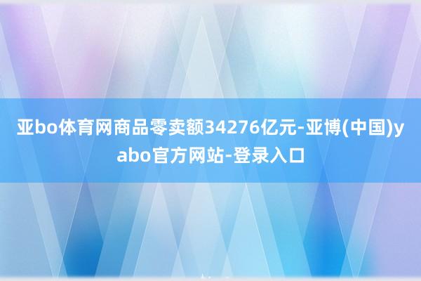 亚bo体育网商品零卖额34276亿元-亚博(中国)yabo官方网站-登录入口