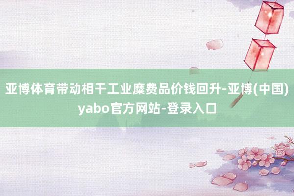亚博体育带动相干工业糜费品价钱回升-亚博(中国)yabo官方网站-登录入口