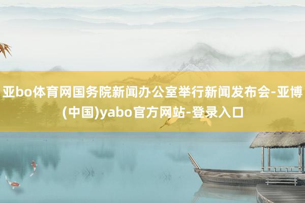 亚bo体育网国务院新闻办公室举行新闻发布会-亚博(中国)yabo官方网站-登录入口